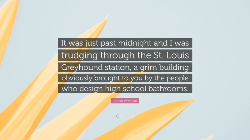 Jordan Weisman Quote: “It was just past midnight and I was trudging through the St. Louis Greyhound station, a grim building obviously brought to you by the people who design high school bathrooms.”