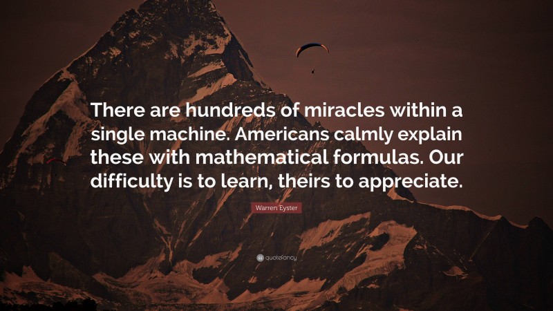 Warren Eyster Quote: “There are hundreds of miracles within a single machine. Americans calmly explain these with mathematical formulas. Our difficulty is to learn, theirs to appreciate.”
