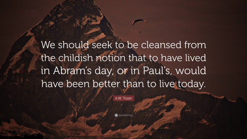 A.W. Tozer Quote: “We should seek to be cleansed from the childish notion that to have lived in Abram’s day, or in Paul’s, would have been better than to live today.”