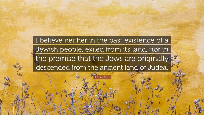 Shlomo Sand Quote: “I believe neither in the past existence of a Jewish people, exiled from its land, nor in the premise that the Jews are originally descended from the ancient land of Judea.”