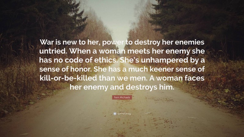 Fern Michaels Quote: “War is new to her, power to destroy her enemies untried. When a woman meets her enemy she has no code of ethics. She’s unhampered by a sense of honor. She has a much keener sense of kill-or-be-killed than we men. A woman faces her enemy and destroys him.”