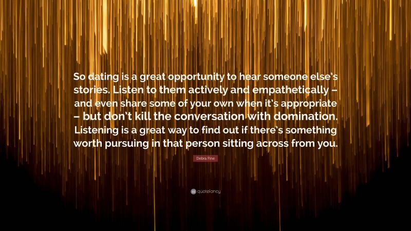 Debra Fine Quote: “So dating is a great opportunity to hear someone else’s stories. Listen to them actively and empathetically – and even share some of your own when it’s appropriate – but don’t kill the conversation with domination. Listening is a great way to find out if there’s something worth pursuing in that person sitting across from you.”