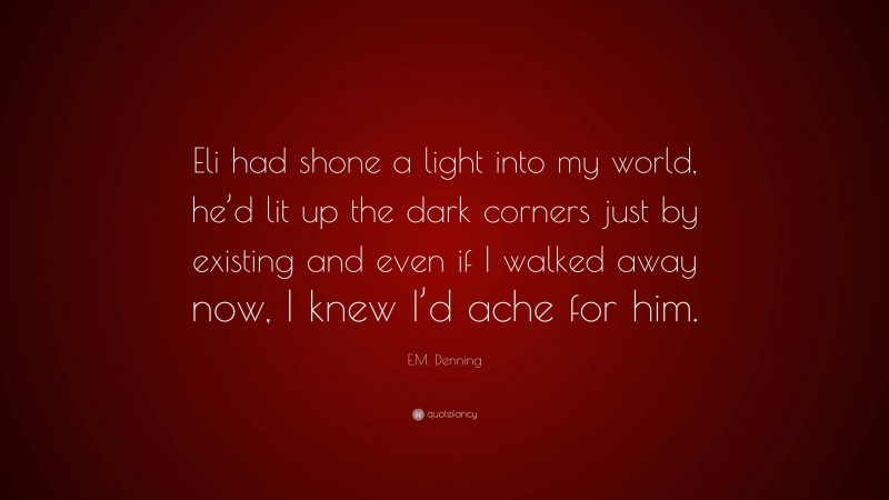 E.M. Denning Quote: “Eli had shone a light into my world, he’d lit up the dark corners just by existing and even if I walked away now, I knew I’d ache for him.”
