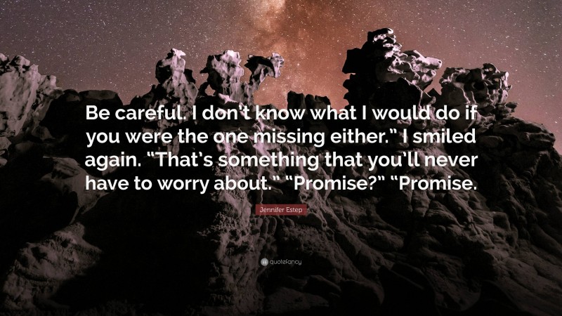 Jennifer Estep Quote: “Be careful. I don’t know what I would do if you were the one missing either.” I smiled again. “That’s something that you’ll never have to worry about.” “Promise?” “Promise.”