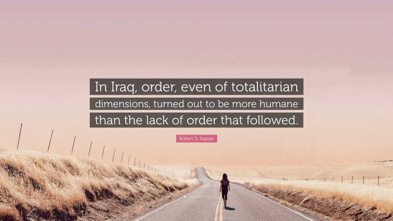 Robert D. Kaplan Quote: “In Iraq, order, even of totalitarian dimensions, turned out to be more humane than the lack of order that followed.”