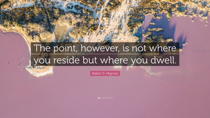 Walter D. Mignolo Quote: “The point, however, is not where you reside but where you dwell.”