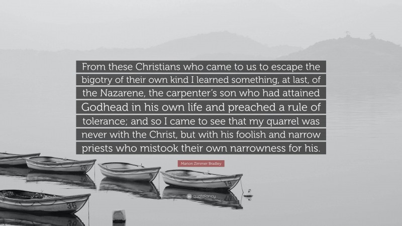 Marion Zimmer Bradley Quote: “From these Christians who came to us to escape the bigotry of their own kind I learned something, at last, of the Nazarene, the carpenter’s son who had attained Godhead in his own life and preached a rule of tolerance; and so I came to see that my quarrel was never with the Christ, but with his foolish and narrow priests who mistook their own narrowness for his.”