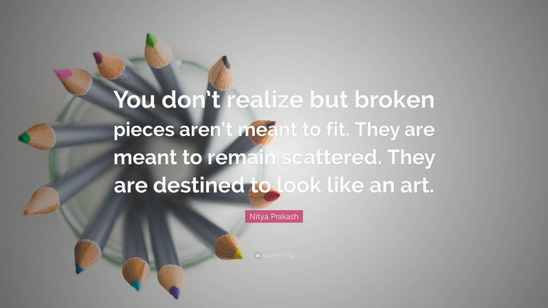 Nitya Prakash Quote: “You don’t realize but broken pieces aren’t meant to fit. They are meant to remain scattered. They are destined to look like an art.”