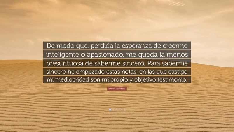 Mario Benedetti Quote: “De modo que, perdida la esperanza de creerme inteligente o apasionado, me queda la menos presuntuosa de saberme sincero. Para saberme sincero he empezado estas notas, en las que castigo mi mediocridad son mi propio y objetivo testimonio.”