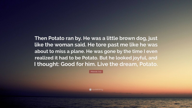 Miranda July Quote: “Then Potato ran by. He was a little brown dog, just like the woman said. He tore past me like he was about to miss a plane. He was gone by the time I even realized it had to be Potato. But he looked joyful, and I thought: Good for him. Live the dream, Potato.”