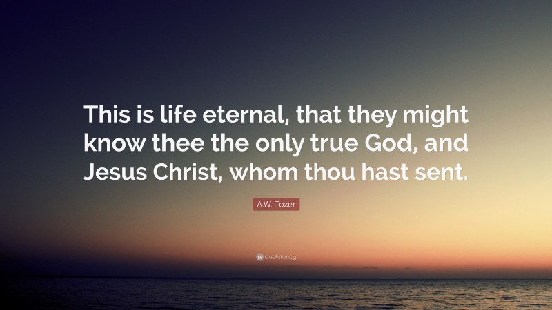 A.W. Tozer Quote: “This is life eternal, that they might know thee the only true God, and Jesus Christ, whom thou hast sent.”