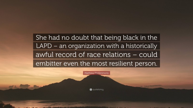 Matthew FitzSimmons Quote: “She had no doubt that being black in the LAPD – an organization with a historically awful record of race relations – could embitter even the most resilient person.”