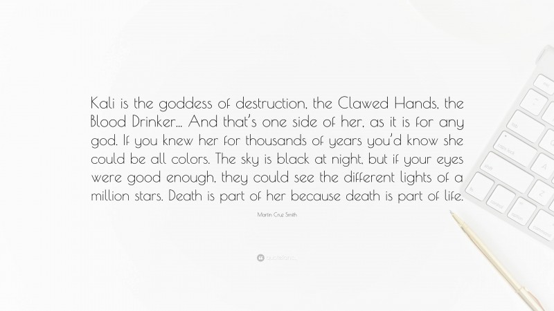 Martin Cruz Smith Quote: “Kali is the goddess of destruction, the Clawed Hands, the Blood Drinker... And that’s one side of her, as it is for any god. If you knew her for thousands of years you’d know she could be all colors. The sky is black at night, but if your eyes were good enough, they could see the different lights of a million stars. Death is part of her because death is part of life.”