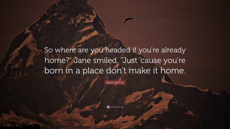 Sarah McCoy Quote: “So where are you headed if you’re already home?” Jane smiled. “Just ’cause you’re born in a place don’t make it home.”