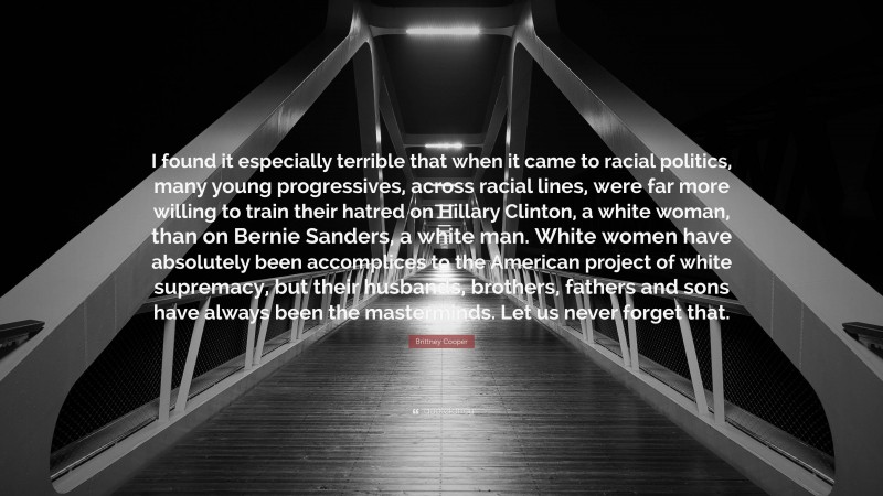 Brittney Cooper Quote: “I found it especially terrible that when it came to racial politics, many young progressives, across racial lines, were far more willing to train their hatred on Hillary Clinton, a white woman, than on Bernie Sanders, a white man. White women have absolutely been accomplices to the American project of white supremacy, but their husbands, brothers, fathers and sons have always been the masterminds. Let us never forget that.”