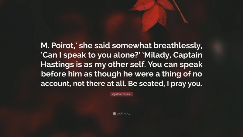 Agatha Christie Quote: “M. Poirot,’ she said somewhat breathlessly, ‘Can I speak to you alone?’ ‘Milady, Captain Hastings is as my other self. You can speak before him as though he were a thing of no account, not there at all. Be seated, I pray you.”