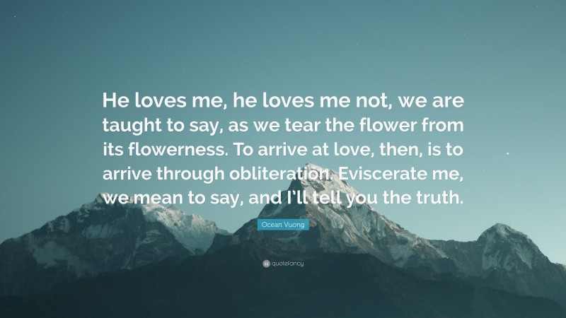 Ocean Vuong Quote: “He loves me, he loves me not, we are taught to say, as we tear the flower from its flowerness. To arrive at love, then, is to arrive through obliteration. Eviscerate me, we mean to say, and I’ll tell you the truth.”