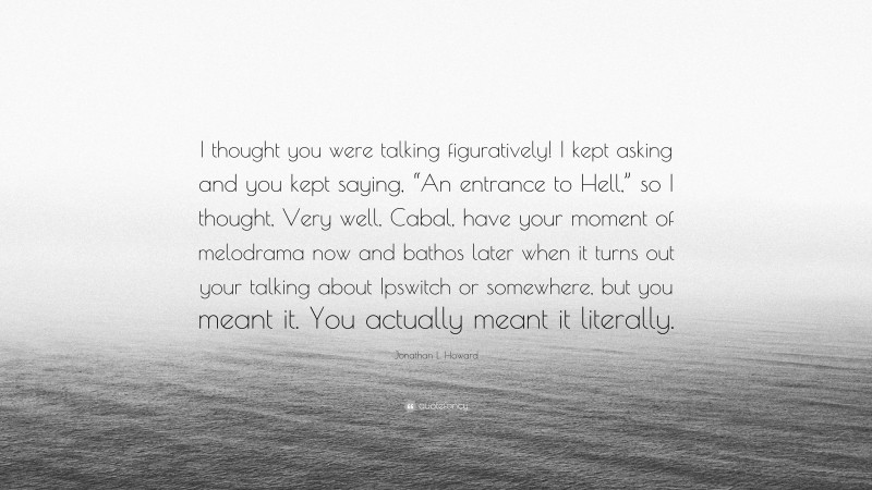 Jonathan L. Howard Quote: “I thought you were talking figuratively! I kept asking and you kept saying, “An entrance to Hell,” so I thought, Very well, Cabal, have your moment of melodrama now and bathos later when it turns out your talking about Ipswitch or somewhere, but you meant it. You actually meant it literally.”