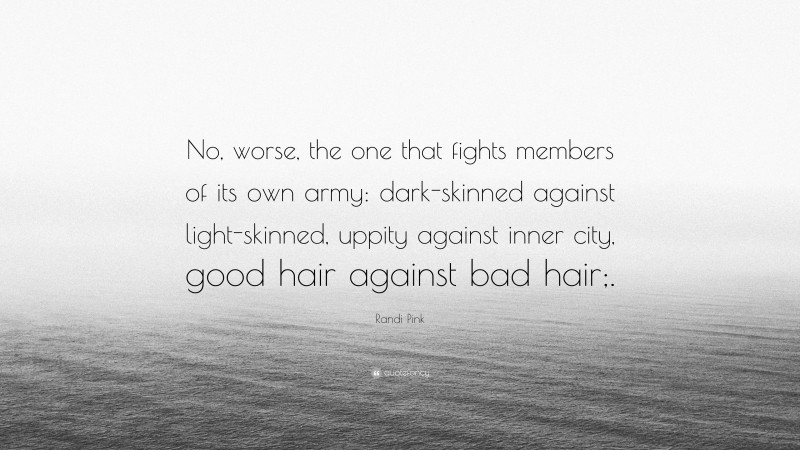 Randi Pink Quote: “No, worse, the one that fights members of its own army: dark-skinned against light-skinned, uppity against inner city, good hair against bad hair;.”