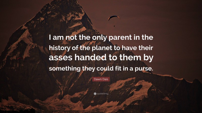 Dawn Dais Quote: “I am not the only parent in the history of the planet to have their asses handed to them by something they could fit in a purse.”