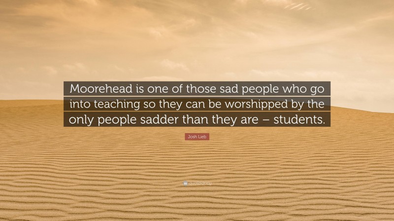 Josh Lieb Quote: “Moorehead is one of those sad people who go into teaching so they can be worshipped by the only people sadder than they are – students.”