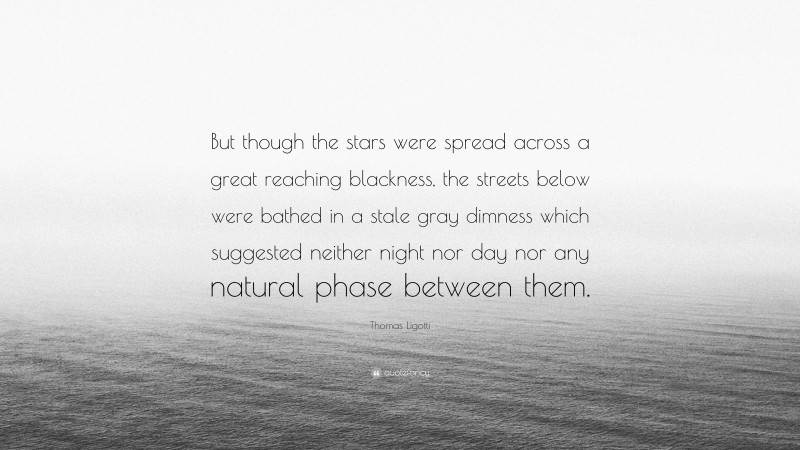 Thomas Ligotti Quote: “But though the stars were spread across a great reaching blackness, the streets below were bathed in a stale gray dimness which suggested neither night nor day nor any natural phase between them.”