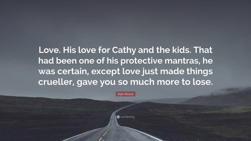 Alan Moore Quote: “Love. His love for Cathy and the kids. That had been one of his protective mantras, he was certain, except love just made things crueller, gave you so much more to lose.”