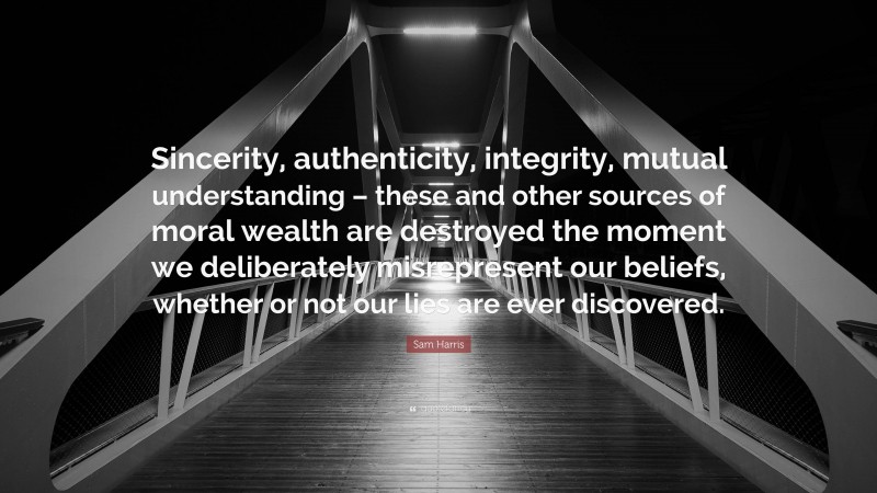 Sam Harris Quote: “Sincerity, authenticity, integrity, mutual understanding – these and other sources of moral wealth are destroyed the moment we deliberately misrepresent our beliefs, whether or not our lies are ever discovered.”