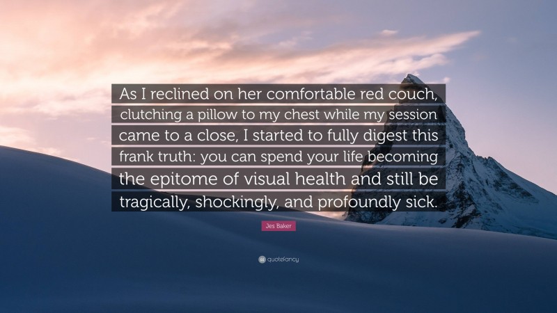 Jes Baker Quote: “As I reclined on her comfortable red couch, clutching a pillow to my chest while my session came to a close, I started to fully digest this frank truth: you can spend your life becoming the epitome of visual health and still be tragically, shockingly, and profoundly sick.”