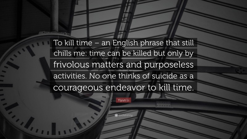 Yiyun Li Quote: “To kill time – an English phrase that still chills me: time can be killed but only by frivolous matters and purposeless activities. No one thinks of suicide as a courageous endeavor to kill time.”