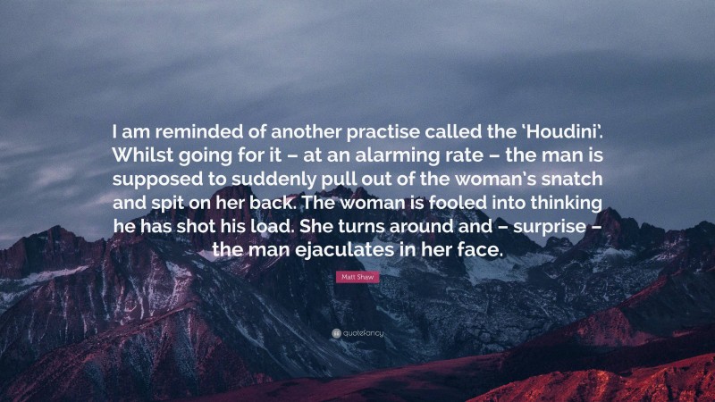 Matt Shaw Quote: “I am reminded of another practise called the ‘Houdini’. Whilst going for it – at an alarming rate – the man is supposed to suddenly pull out of the woman’s snatch and spit on her back. The woman is fooled into thinking he has shot his load. She turns around and – surprise – the man ejaculates in her face.”