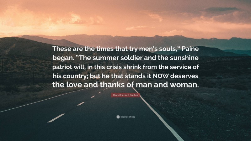 David Hackett Fischer Quote: “These are the times that try men’s souls,” Paine began. “The summer soldier and the sunshine patriot will, in this crisis shrink from the service of his country; but he that stands it NOW deserves the love and thanks of man and woman.”