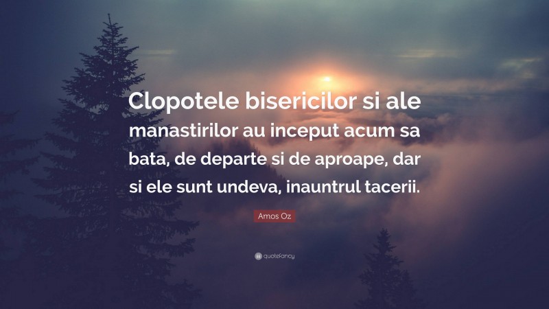 Amos Oz Quote: “Clopotele bisericilor si ale manastirilor au inceput acum sa bata, de departe si de aproape, dar si ele sunt undeva, inauntrul tacerii.”