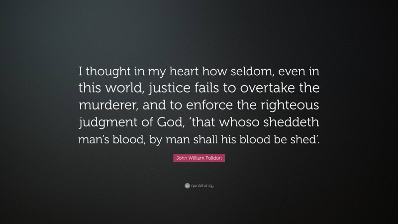 John William Polidori Quote: “I thought in my heart how seldom, even in this world, justice fails to overtake the murderer, and to enforce the righteous judgment of God, ‘that whoso sheddeth man’s blood, by man shall his blood be shed’.”