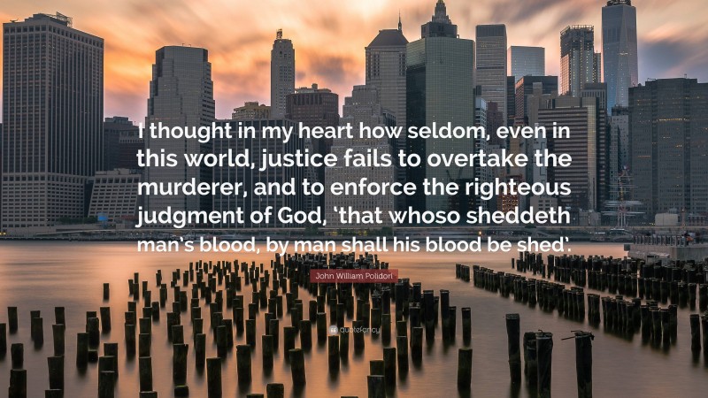 John William Polidori Quote: “I thought in my heart how seldom, even in this world, justice fails to overtake the murderer, and to enforce the righteous judgment of God, ‘that whoso sheddeth man’s blood, by man shall his blood be shed’.”