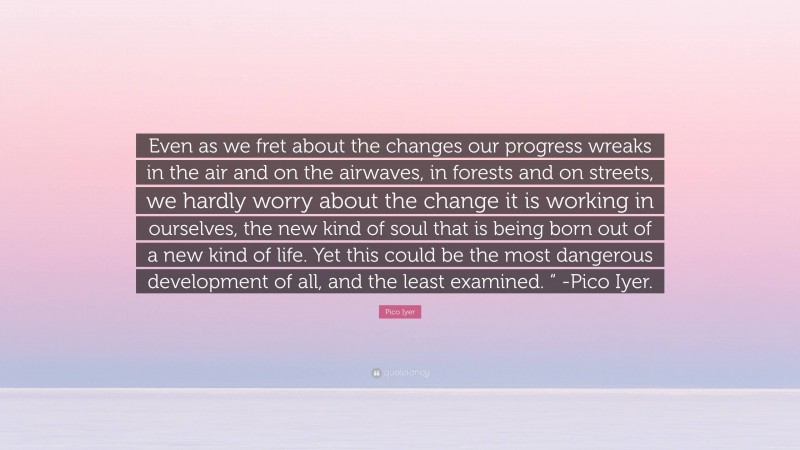 Pico Iyer Quote: “Even as we fret about the changes our progress wreaks in the air and on the airwaves, in forests and on streets, we hardly worry about the change it is working in ourselves, the new kind of soul that is being born out of a new kind of life. Yet this could be the most dangerous development of all, and the least examined. “ -Pico Iyer.”
