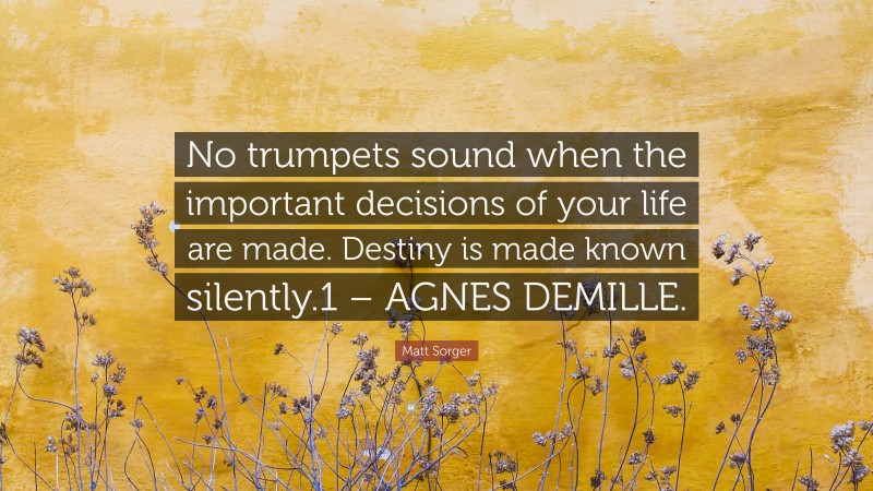 Matt Sorger Quote: “No trumpets sound when the important decisions of your life are made. Destiny is made known silently.1 – AGNES DEMILLE.”