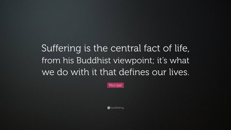 Pico Iyer Quote: “Suffering is the central fact of life, from his Buddhist viewpoint; it’s what we do with it that defines our lives.”