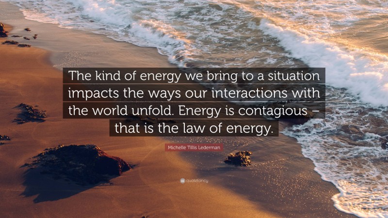 Michelle Tillis Lederman Quote: “The kind of energy we bring to a situation impacts the ways our interactions with the world unfold. Energy is contagious – that is the law of energy.”