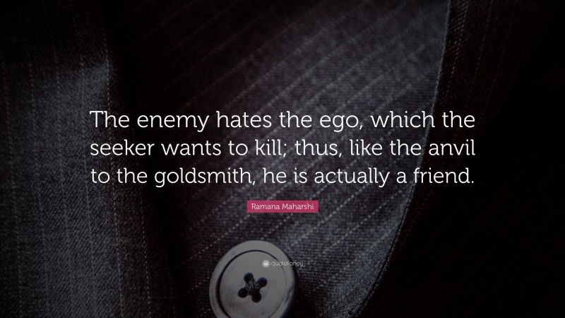 Ramana Maharshi Quote: “The enemy hates the ego, which the seeker wants to kill; thus, like the anvil to the goldsmith, he is actually a friend.”