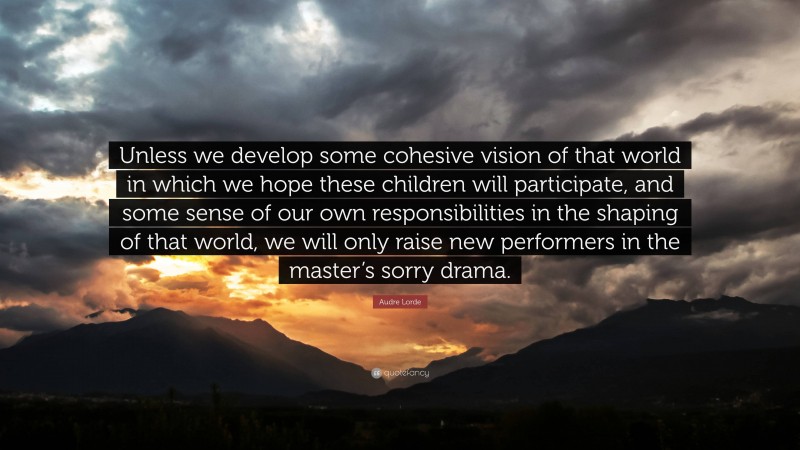 Audre Lorde Quote: “Unless we develop some cohesive vision of that world in which we hope these children will participate, and some sense of our own responsibilities in the shaping of that world, we will only raise new performers in the master’s sorry drama.”