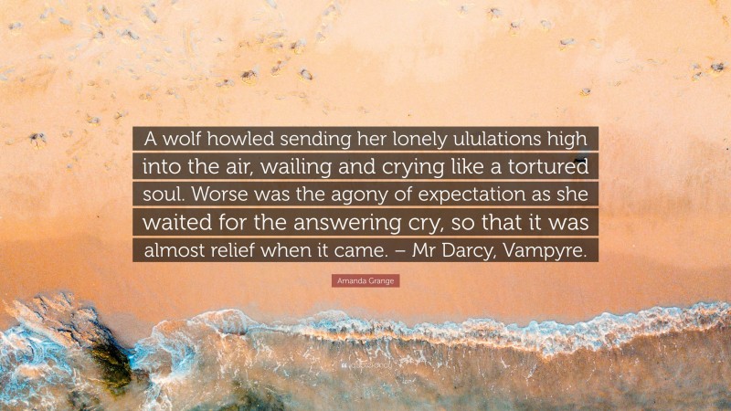 Amanda Grange Quote: “A wolf howled sending her lonely ululations high into the air, wailing and crying like a tortured soul. Worse was the agony of expectation as she waited for the answering cry, so that it was almost relief when it came. – Mr Darcy, Vampyre.”