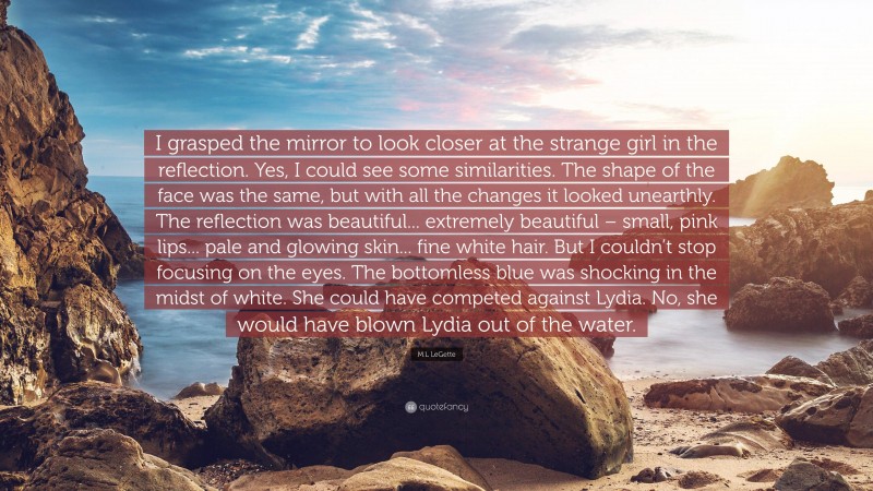 M.L LeGette Quote: “I grasped the mirror to look closer at the strange girl in the reflection. Yes, I could see some similarities. The shape of the face was the same, but with all the changes it looked unearthly. The reflection was beautiful... extremely beautiful – small, pink lips... pale and glowing skin... fine white hair. But I couldn’t stop focusing on the eyes. The bottomless blue was shocking in the midst of white. She could have competed against Lydia. No, she would have blown Lydia out of the water.”