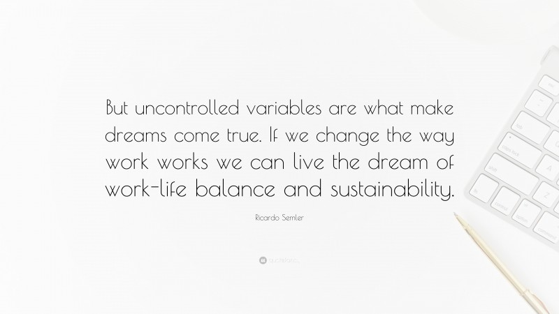 Ricardo Semler Quote: “But uncontrolled variables are what make dreams come true. If we change the way work works we can live the dream of work-life balance and sustainability.”