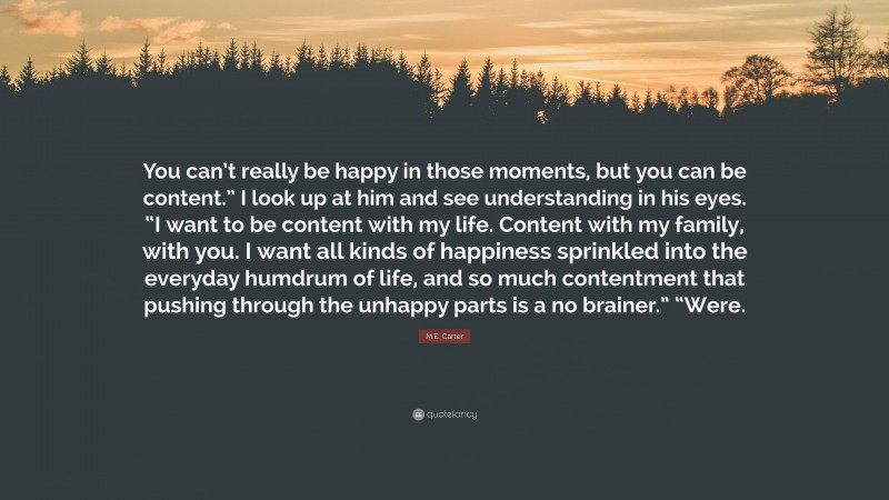 M.E. Carter Quote: “You can’t really be happy in those moments, but you can be content.” I look up at him and see understanding in his eyes. “I want to be content with my life. Content with my family, with you. I want all kinds of happiness sprinkled into the everyday humdrum of life, and so much contentment that pushing through the unhappy parts is a no brainer.” “Were.”