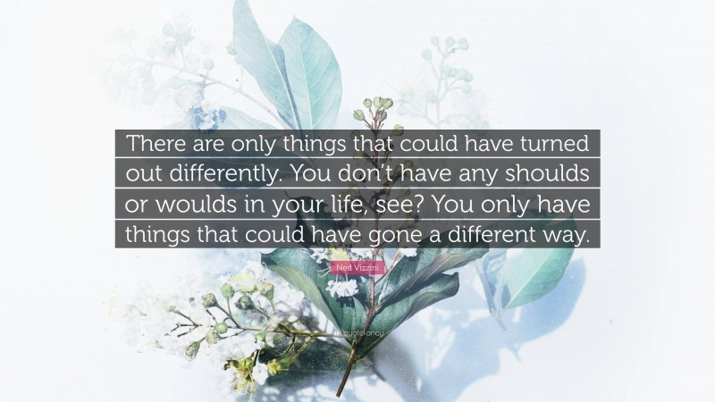 Ned Vizzini Quote: “There are only things that could have turned out differently. You don’t have any shoulds or woulds in your life, see? You only have things that could have gone a different way.”