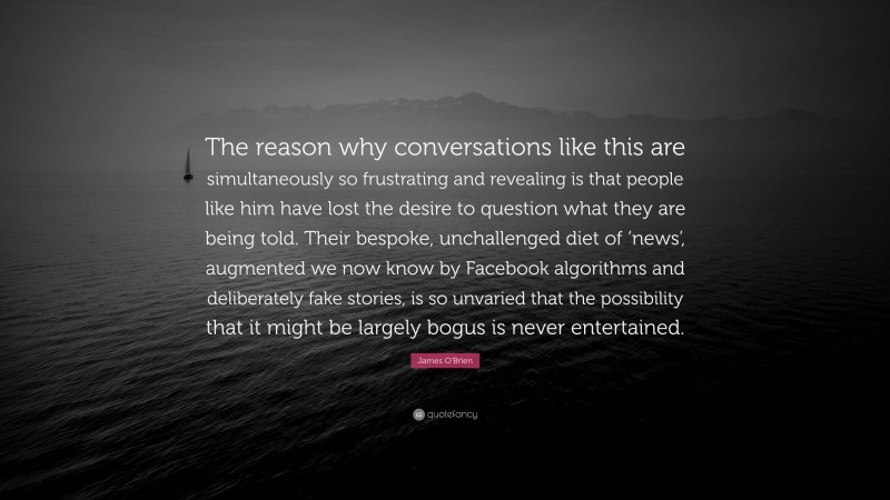 James O'Brien Quote: “The reason why conversations like this are simultaneously so frustrating and revealing is that people like him have lost the desire to question what they are being told. Their bespoke, unchallenged diet of ‘news’, augmented we now know by Facebook algorithms and deliberately fake stories, is so unvaried that the possibility that it might be largely bogus is never entertained.”