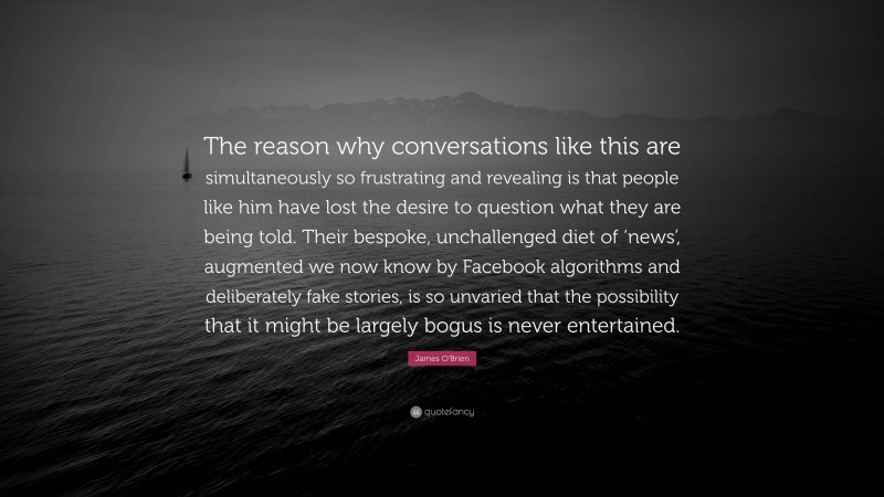 James O'Brien Quote: “The reason why conversations like this are simultaneously so frustrating and revealing is that people like him have lost the desire to question what they are being told. Their bespoke, unchallenged diet of ‘news’, augmented we now know by Facebook algorithms and deliberately fake stories, is so unvaried that the possibility that it might be largely bogus is never entertained.”