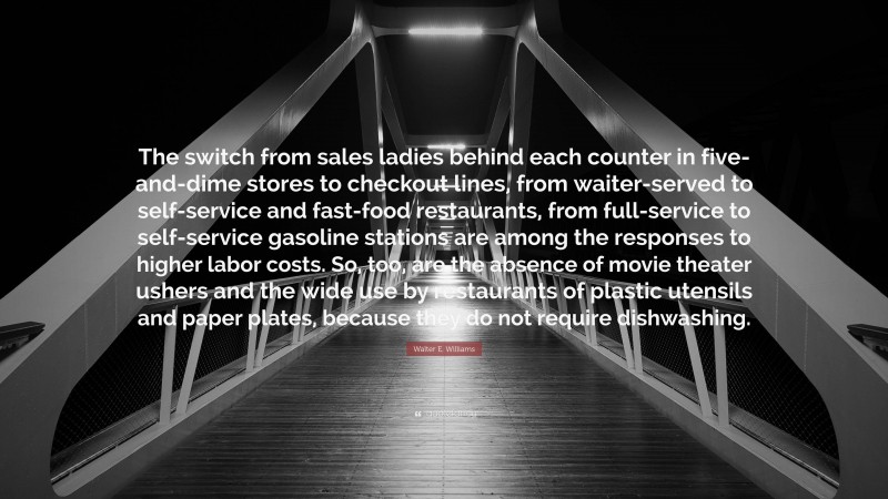 Walter E. Williams Quote: “The switch from sales ladies behind each counter in five-and-dime stores to checkout lines, from waiter-served to self-service and fast-food restaurants, from full-service to self-service gasoline stations are among the responses to higher labor costs. So, too, are the absence of movie theater ushers and the wide use by restaurants of plastic utensils and paper plates, because they do not require dishwashing.”