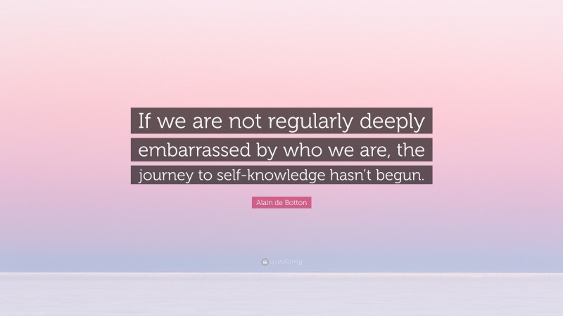 Alain de Botton Quote: “If we are not regularly deeply embarrassed by who we are, the journey to self-knowledge hasn’t begun.”
